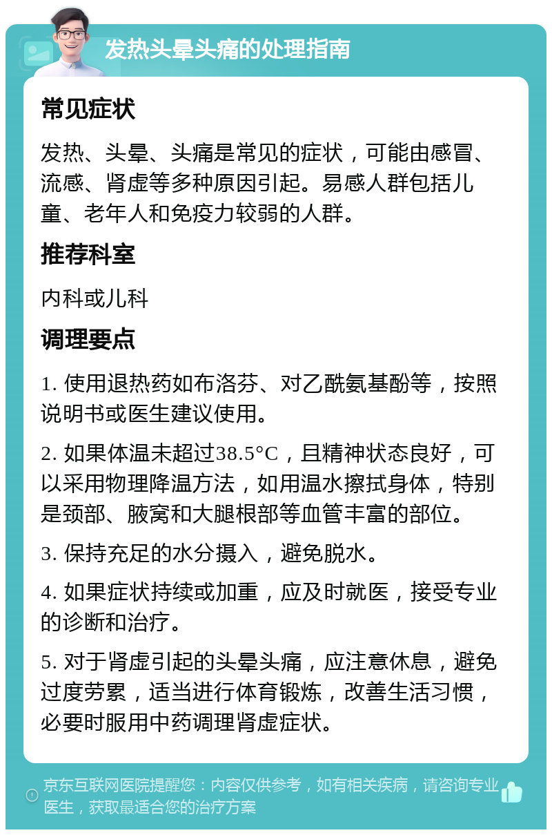 发热头晕头痛的处理指南 常见症状 发热、头晕、头痛是常见的症状，可能由感冒、流感、肾虚等多种原因引起。易感人群包括儿童、老年人和免疫力较弱的人群。 推荐科室 内科或儿科 调理要点 1. 使用退热药如布洛芬、对乙酰氨基酚等，按照说明书或医生建议使用。 2. 如果体温未超过38.5°C，且精神状态良好，可以采用物理降温方法，如用温水擦拭身体，特别是颈部、腋窝和大腿根部等血管丰富的部位。 3. 保持充足的水分摄入，避免脱水。 4. 如果症状持续或加重，应及时就医，接受专业的诊断和治疗。 5. 对于肾虚引起的头晕头痛，应注意休息，避免过度劳累，适当进行体育锻炼，改善生活习惯，必要时服用中药调理肾虚症状。