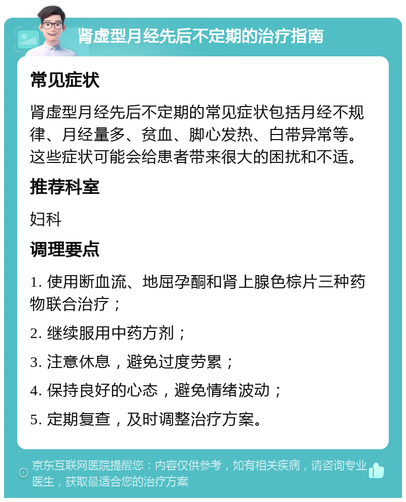 肾虚型月经先后不定期的治疗指南 常见症状 肾虚型月经先后不定期的常见症状包括月经不规律、月经量多、贫血、脚心发热、白带异常等。这些症状可能会给患者带来很大的困扰和不适。 推荐科室 妇科 调理要点 1. 使用断血流、地屈孕酮和肾上腺色棕片三种药物联合治疗； 2. 继续服用中药方剂； 3. 注意休息，避免过度劳累； 4. 保持良好的心态，避免情绪波动； 5. 定期复查，及时调整治疗方案。