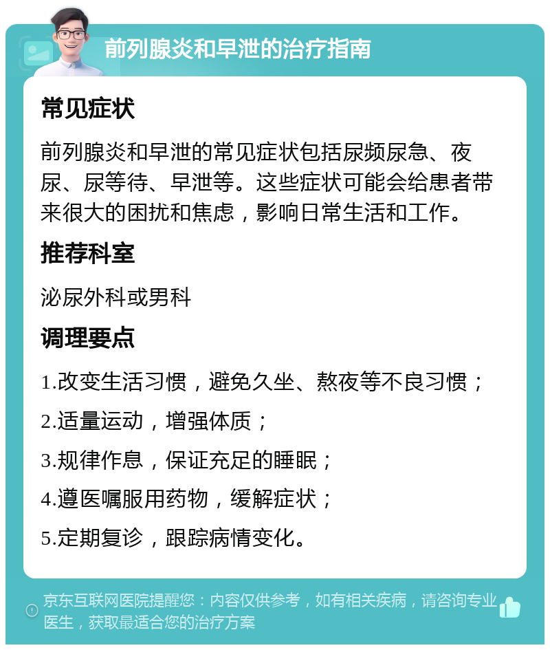 前列腺炎和早泄的治疗指南 常见症状 前列腺炎和早泄的常见症状包括尿频尿急、夜尿、尿等待、早泄等。这些症状可能会给患者带来很大的困扰和焦虑，影响日常生活和工作。 推荐科室 泌尿外科或男科 调理要点 1.改变生活习惯，避免久坐、熬夜等不良习惯； 2.适量运动，增强体质； 3.规律作息，保证充足的睡眠； 4.遵医嘱服用药物，缓解症状； 5.定期复诊，跟踪病情变化。