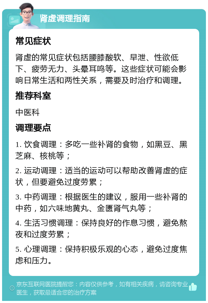 肾虚调理指南 常见症状 肾虚的常见症状包括腰膝酸软、早泄、性欲低下、疲劳无力、头晕耳鸣等。这些症状可能会影响日常生活和两性关系，需要及时治疗和调理。 推荐科室 中医科 调理要点 1. 饮食调理：多吃一些补肾的食物，如黑豆、黑芝麻、核桃等； 2. 运动调理：适当的运动可以帮助改善肾虚的症状，但要避免过度劳累； 3. 中药调理：根据医生的建议，服用一些补肾的中药，如六味地黄丸、金匮肾气丸等； 4. 生活习惯调理：保持良好的作息习惯，避免熬夜和过度劳累； 5. 心理调理：保持积极乐观的心态，避免过度焦虑和压力。