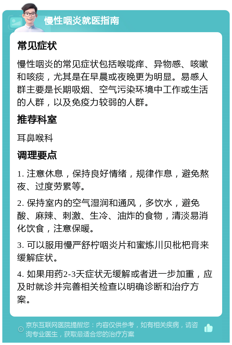 慢性咽炎就医指南 常见症状 慢性咽炎的常见症状包括喉咙痒、异物感、咳嗽和咳痰，尤其是在早晨或夜晚更为明显。易感人群主要是长期吸烟、空气污染环境中工作或生活的人群，以及免疫力较弱的人群。 推荐科室 耳鼻喉科 调理要点 1. 注意休息，保持良好情绪，规律作息，避免熬夜、过度劳累等。 2. 保持室内的空气湿润和通风，多饮水，避免酸、麻辣、刺激、生冷、油炸的食物，清淡易消化饮食，注意保暖。 3. 可以服用慢严舒柠咽炎片和蜜炼川贝枇杷膏来缓解症状。 4. 如果用药2-3天症状无缓解或者进一步加重，应及时就诊并完善相关检查以明确诊断和治疗方案。