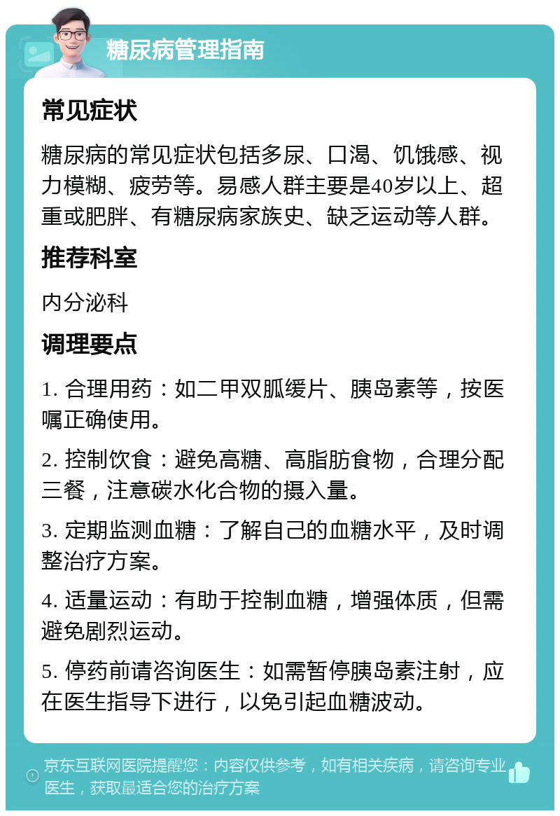 糖尿病管理指南 常见症状 糖尿病的常见症状包括多尿、口渴、饥饿感、视力模糊、疲劳等。易感人群主要是40岁以上、超重或肥胖、有糖尿病家族史、缺乏运动等人群。 推荐科室 内分泌科 调理要点 1. 合理用药：如二甲双胍缓片、胰岛素等，按医嘱正确使用。 2. 控制饮食：避免高糖、高脂肪食物，合理分配三餐，注意碳水化合物的摄入量。 3. 定期监测血糖：了解自己的血糖水平，及时调整治疗方案。 4. 适量运动：有助于控制血糖，增强体质，但需避免剧烈运动。 5. 停药前请咨询医生：如需暂停胰岛素注射，应在医生指导下进行，以免引起血糖波动。