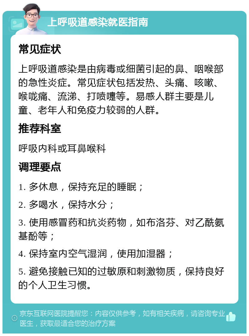 上呼吸道感染就医指南 常见症状 上呼吸道感染是由病毒或细菌引起的鼻、咽喉部的急性炎症。常见症状包括发热、头痛、咳嗽、喉咙痛、流涕、打喷嚏等。易感人群主要是儿童、老年人和免疫力较弱的人群。 推荐科室 呼吸内科或耳鼻喉科 调理要点 1. 多休息，保持充足的睡眠； 2. 多喝水，保持水分； 3. 使用感冒药和抗炎药物，如布洛芬、对乙酰氨基酚等； 4. 保持室内空气湿润，使用加湿器； 5. 避免接触已知的过敏原和刺激物质，保持良好的个人卫生习惯。