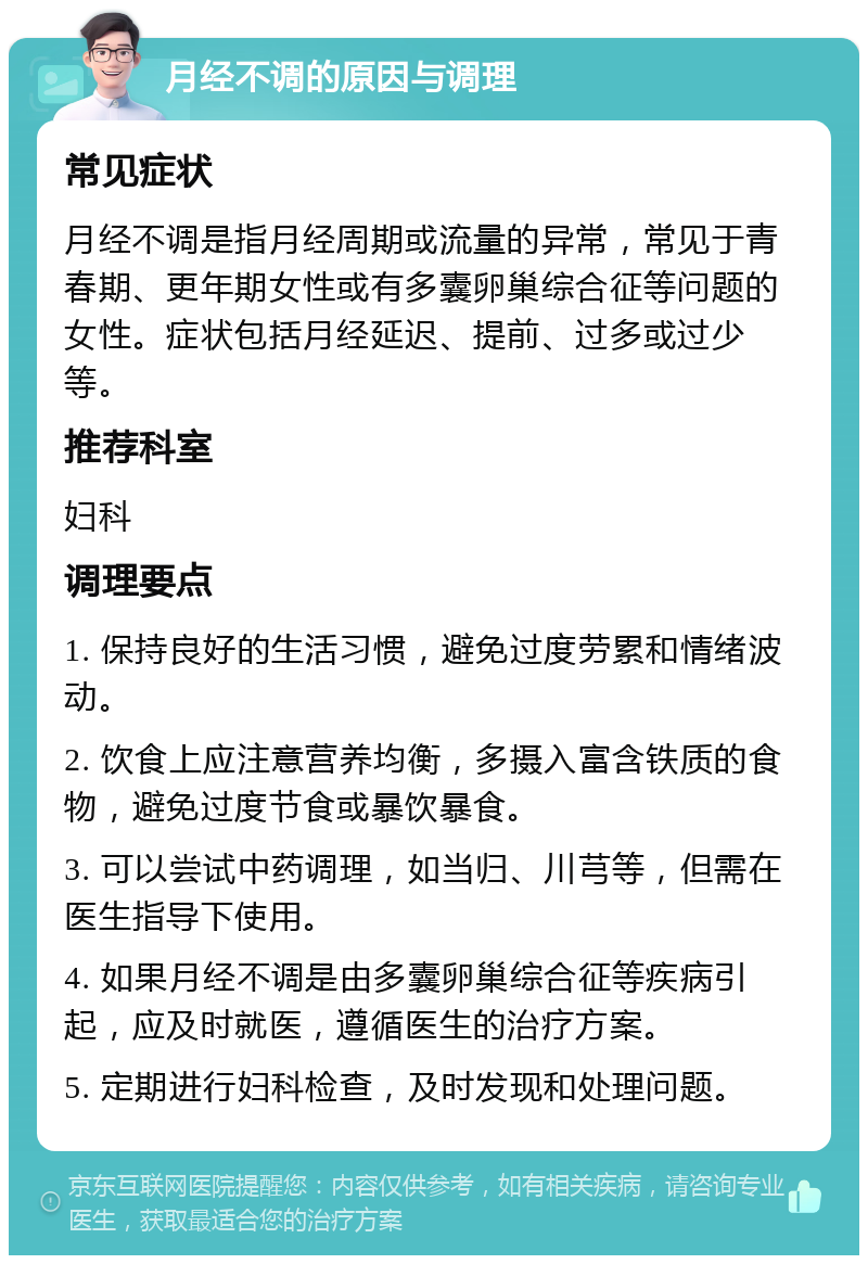 月经不调的原因与调理 常见症状 月经不调是指月经周期或流量的异常，常见于青春期、更年期女性或有多囊卵巢综合征等问题的女性。症状包括月经延迟、提前、过多或过少等。 推荐科室 妇科 调理要点 1. 保持良好的生活习惯，避免过度劳累和情绪波动。 2. 饮食上应注意营养均衡，多摄入富含铁质的食物，避免过度节食或暴饮暴食。 3. 可以尝试中药调理，如当归、川芎等，但需在医生指导下使用。 4. 如果月经不调是由多囊卵巢综合征等疾病引起，应及时就医，遵循医生的治疗方案。 5. 定期进行妇科检查，及时发现和处理问题。