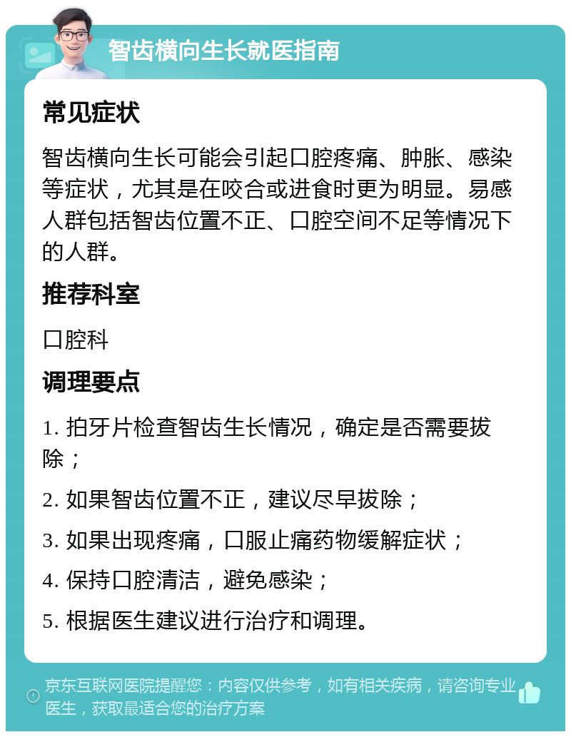 智齿横向生长就医指南 常见症状 智齿横向生长可能会引起口腔疼痛、肿胀、感染等症状，尤其是在咬合或进食时更为明显。易感人群包括智齿位置不正、口腔空间不足等情况下的人群。 推荐科室 口腔科 调理要点 1. 拍牙片检查智齿生长情况，确定是否需要拔除； 2. 如果智齿位置不正，建议尽早拔除； 3. 如果出现疼痛，口服止痛药物缓解症状； 4. 保持口腔清洁，避免感染； 5. 根据医生建议进行治疗和调理。