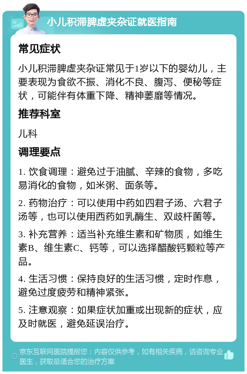 小儿积滞脾虚夹杂证就医指南 常见症状 小儿积滞脾虚夹杂证常见于1岁以下的婴幼儿，主要表现为食欲不振、消化不良、腹泻、便秘等症状，可能伴有体重下降、精神萎靡等情况。 推荐科室 儿科 调理要点 1. 饮食调理：避免过于油腻、辛辣的食物，多吃易消化的食物，如米粥、面条等。 2. 药物治疗：可以使用中药如四君子汤、六君子汤等，也可以使用西药如乳酶生、双歧杆菌等。 3. 补充营养：适当补充维生素和矿物质，如维生素B、维生素C、钙等，可以选择醋酸钙颗粒等产品。 4. 生活习惯：保持良好的生活习惯，定时作息，避免过度疲劳和精神紧张。 5. 注意观察：如果症状加重或出现新的症状，应及时就医，避免延误治疗。