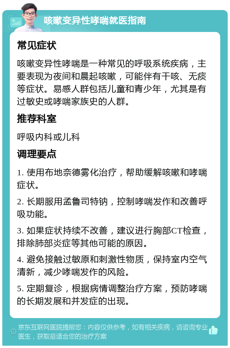 咳嗽变异性哮喘就医指南 常见症状 咳嗽变异性哮喘是一种常见的呼吸系统疾病，主要表现为夜间和晨起咳嗽，可能伴有干咳、无痰等症状。易感人群包括儿童和青少年，尤其是有过敏史或哮喘家族史的人群。 推荐科室 呼吸内科或儿科 调理要点 1. 使用布地奈德雾化治疗，帮助缓解咳嗽和哮喘症状。 2. 长期服用孟鲁司特钠，控制哮喘发作和改善呼吸功能。 3. 如果症状持续不改善，建议进行胸部CT检查，排除肺部炎症等其他可能的原因。 4. 避免接触过敏原和刺激性物质，保持室内空气清新，减少哮喘发作的风险。 5. 定期复诊，根据病情调整治疗方案，预防哮喘的长期发展和并发症的出现。