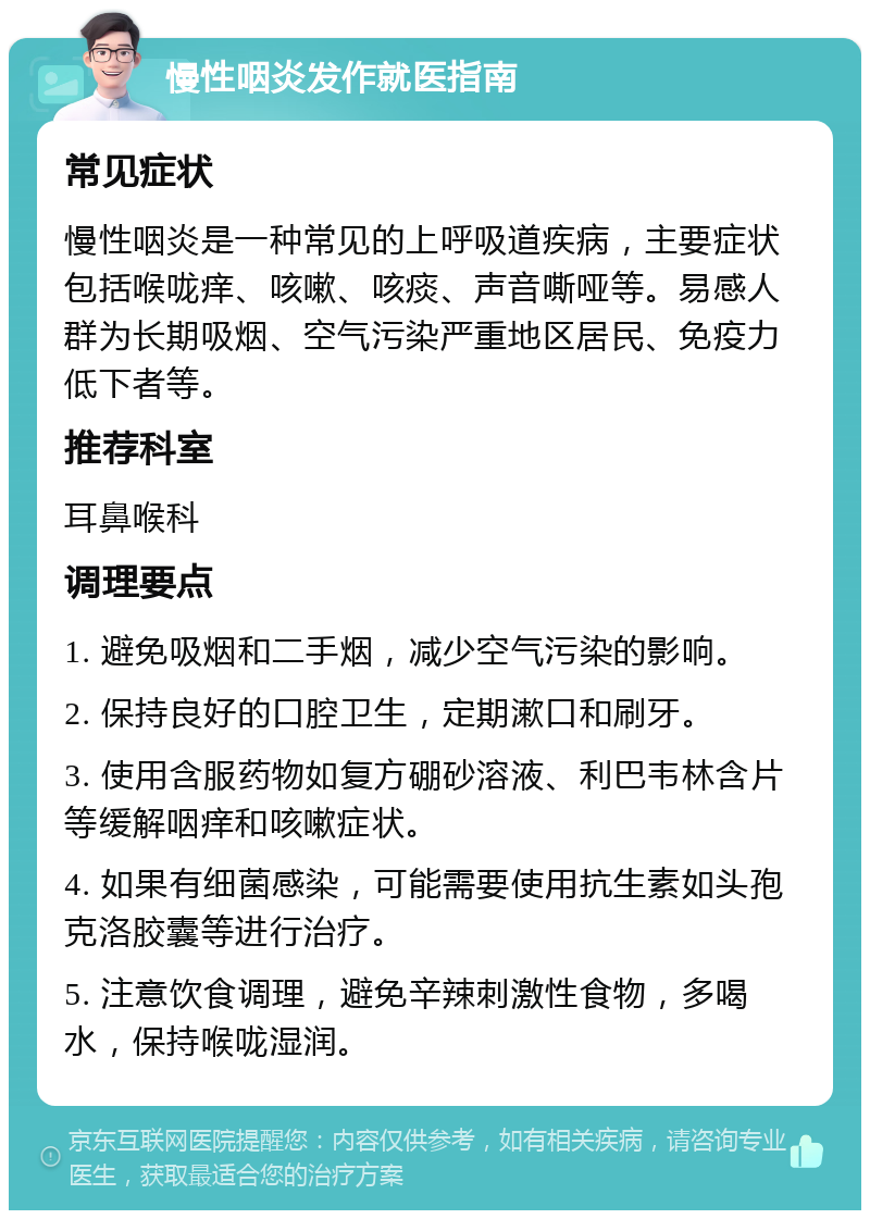 慢性咽炎发作就医指南 常见症状 慢性咽炎是一种常见的上呼吸道疾病，主要症状包括喉咙痒、咳嗽、咳痰、声音嘶哑等。易感人群为长期吸烟、空气污染严重地区居民、免疫力低下者等。 推荐科室 耳鼻喉科 调理要点 1. 避免吸烟和二手烟，减少空气污染的影响。 2. 保持良好的口腔卫生，定期漱口和刷牙。 3. 使用含服药物如复方硼砂溶液、利巴韦林含片等缓解咽痒和咳嗽症状。 4. 如果有细菌感染，可能需要使用抗生素如头孢克洛胶囊等进行治疗。 5. 注意饮食调理，避免辛辣刺激性食物，多喝水，保持喉咙湿润。