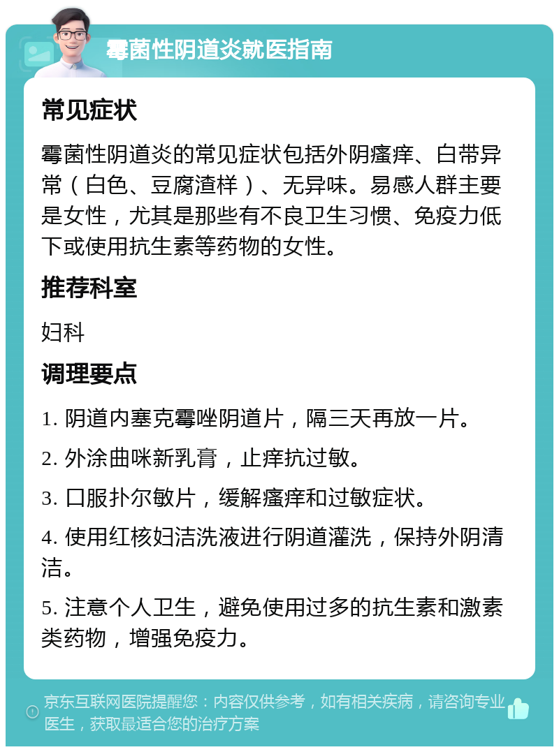 霉菌性阴道炎就医指南 常见症状 霉菌性阴道炎的常见症状包括外阴瘙痒、白带异常（白色、豆腐渣样）、无异味。易感人群主要是女性，尤其是那些有不良卫生习惯、免疫力低下或使用抗生素等药物的女性。 推荐科室 妇科 调理要点 1. 阴道内塞克霉唑阴道片，隔三天再放一片。 2. 外涂曲咪新乳膏，止痒抗过敏。 3. 口服扑尔敏片，缓解瘙痒和过敏症状。 4. 使用红核妇洁洗液进行阴道灌洗，保持外阴清洁。 5. 注意个人卫生，避免使用过多的抗生素和激素类药物，增强免疫力。