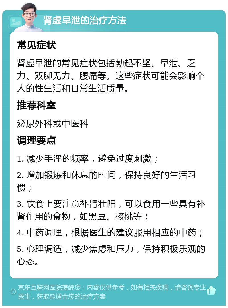 肾虚早泄的治疗方法 常见症状 肾虚早泄的常见症状包括勃起不坚、早泄、乏力、双脚无力、腰痛等。这些症状可能会影响个人的性生活和日常生活质量。 推荐科室 泌尿外科或中医科 调理要点 1. 减少手淫的频率，避免过度刺激； 2. 增加锻炼和休息的时间，保持良好的生活习惯； 3. 饮食上要注意补肾壮阳，可以食用一些具有补肾作用的食物，如黑豆、核桃等； 4. 中药调理，根据医生的建议服用相应的中药； 5. 心理调适，减少焦虑和压力，保持积极乐观的心态。