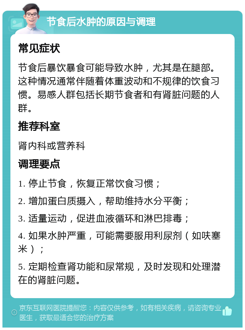 节食后水肿的原因与调理 常见症状 节食后暴饮暴食可能导致水肿，尤其是在腿部。这种情况通常伴随着体重波动和不规律的饮食习惯。易感人群包括长期节食者和有肾脏问题的人群。 推荐科室 肾内科或营养科 调理要点 1. 停止节食，恢复正常饮食习惯； 2. 增加蛋白质摄入，帮助维持水分平衡； 3. 适量运动，促进血液循环和淋巴排毒； 4. 如果水肿严重，可能需要服用利尿剂（如呋塞米）； 5. 定期检查肾功能和尿常规，及时发现和处理潜在的肾脏问题。