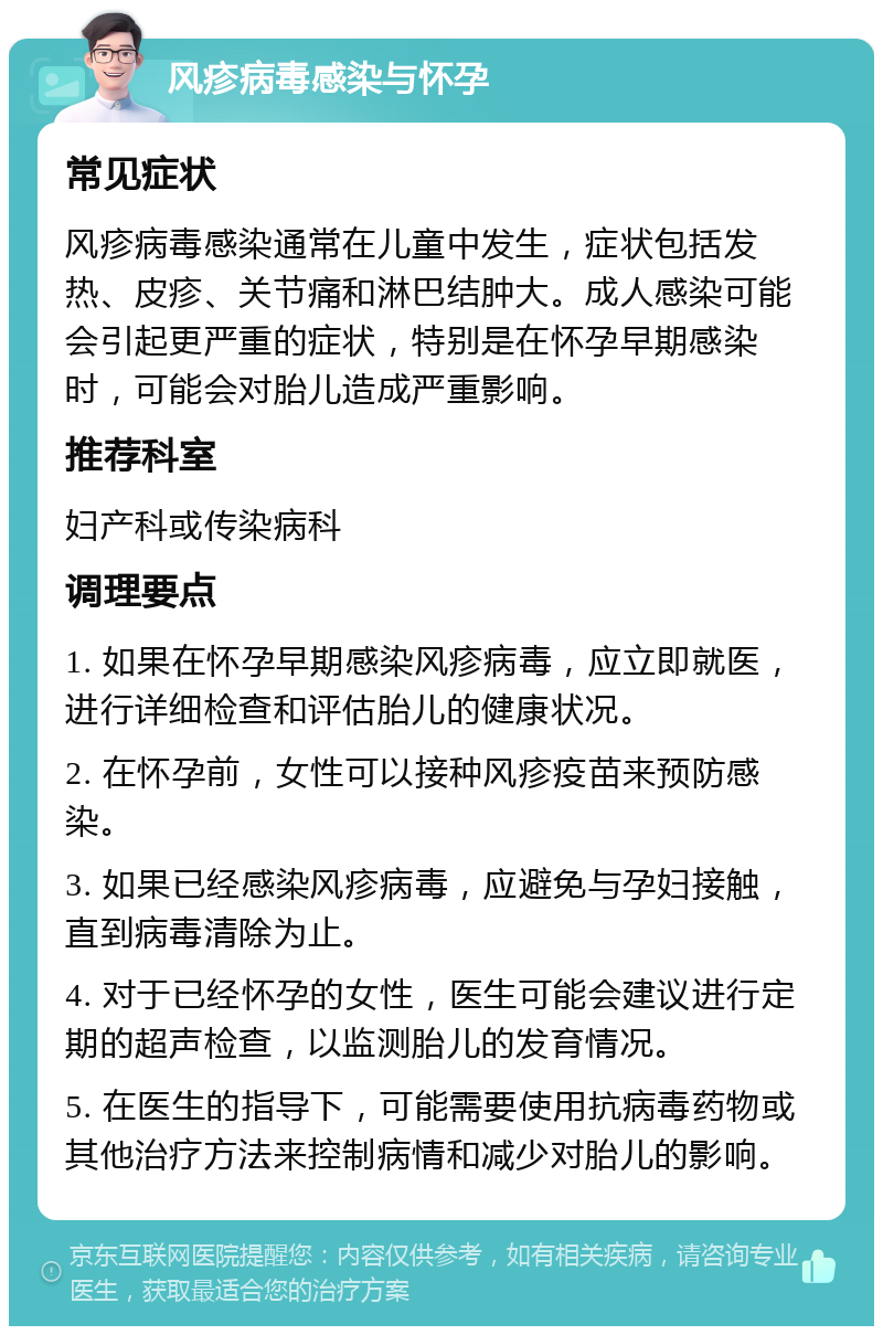 风疹病毒感染与怀孕 常见症状 风疹病毒感染通常在儿童中发生，症状包括发热、皮疹、关节痛和淋巴结肿大。成人感染可能会引起更严重的症状，特别是在怀孕早期感染时，可能会对胎儿造成严重影响。 推荐科室 妇产科或传染病科 调理要点 1. 如果在怀孕早期感染风疹病毒，应立即就医，进行详细检查和评估胎儿的健康状况。 2. 在怀孕前，女性可以接种风疹疫苗来预防感染。 3. 如果已经感染风疹病毒，应避免与孕妇接触，直到病毒清除为止。 4. 对于已经怀孕的女性，医生可能会建议进行定期的超声检查，以监测胎儿的发育情况。 5. 在医生的指导下，可能需要使用抗病毒药物或其他治疗方法来控制病情和减少对胎儿的影响。