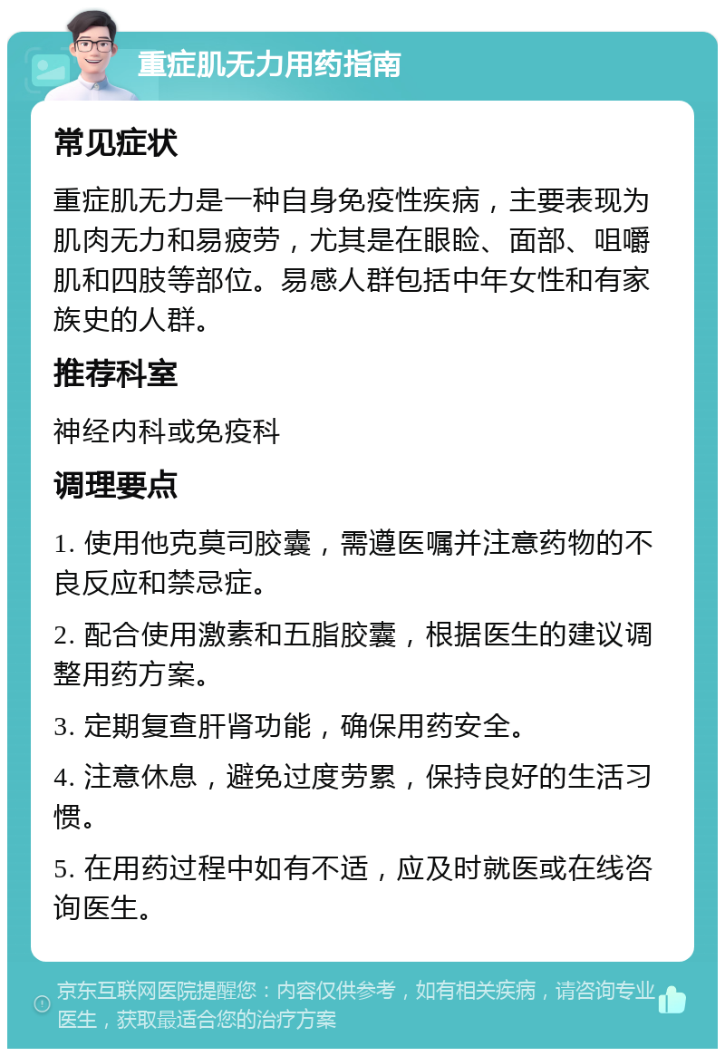 重症肌无力用药指南 常见症状 重症肌无力是一种自身免疫性疾病，主要表现为肌肉无力和易疲劳，尤其是在眼睑、面部、咀嚼肌和四肢等部位。易感人群包括中年女性和有家族史的人群。 推荐科室 神经内科或免疫科 调理要点 1. 使用他克莫司胶囊，需遵医嘱并注意药物的不良反应和禁忌症。 2. 配合使用激素和五脂胶囊，根据医生的建议调整用药方案。 3. 定期复查肝肾功能，确保用药安全。 4. 注意休息，避免过度劳累，保持良好的生活习惯。 5. 在用药过程中如有不适，应及时就医或在线咨询医生。