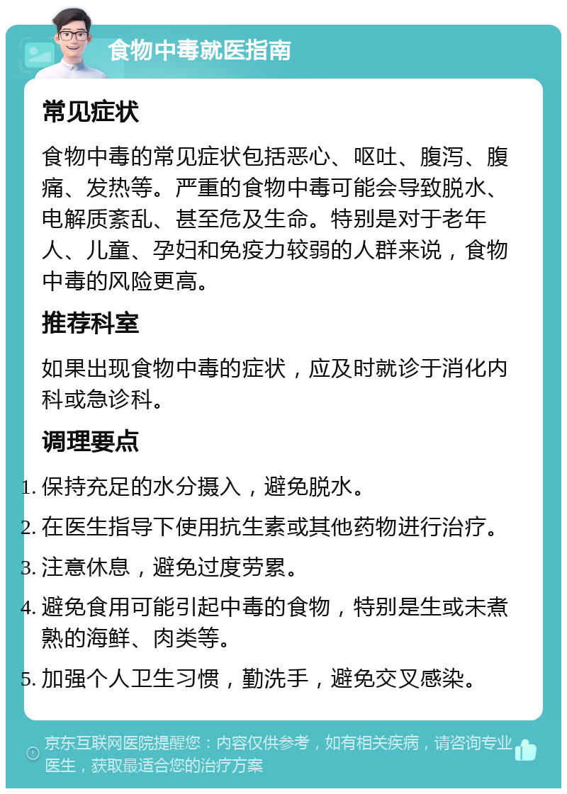 食物中毒就医指南 常见症状 食物中毒的常见症状包括恶心、呕吐、腹泻、腹痛、发热等。严重的食物中毒可能会导致脱水、电解质紊乱、甚至危及生命。特别是对于老年人、儿童、孕妇和免疫力较弱的人群来说，食物中毒的风险更高。 推荐科室 如果出现食物中毒的症状，应及时就诊于消化内科或急诊科。 调理要点 保持充足的水分摄入，避免脱水。 在医生指导下使用抗生素或其他药物进行治疗。 注意休息，避免过度劳累。 避免食用可能引起中毒的食物，特别是生或未煮熟的海鲜、肉类等。 加强个人卫生习惯，勤洗手，避免交叉感染。