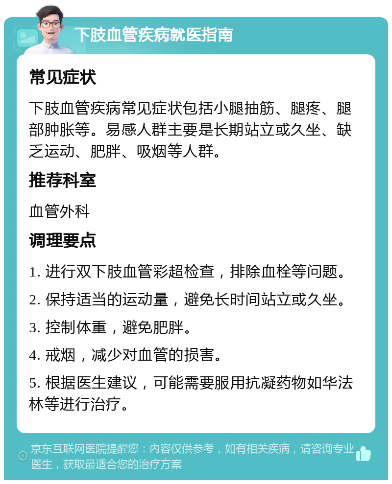 下肢血管疾病就医指南 常见症状 下肢血管疾病常见症状包括小腿抽筋、腿疼、腿部肿胀等。易感人群主要是长期站立或久坐、缺乏运动、肥胖、吸烟等人群。 推荐科室 血管外科 调理要点 1. 进行双下肢血管彩超检查，排除血栓等问题。 2. 保持适当的运动量，避免长时间站立或久坐。 3. 控制体重，避免肥胖。 4. 戒烟，减少对血管的损害。 5. 根据医生建议，可能需要服用抗凝药物如华法林等进行治疗。