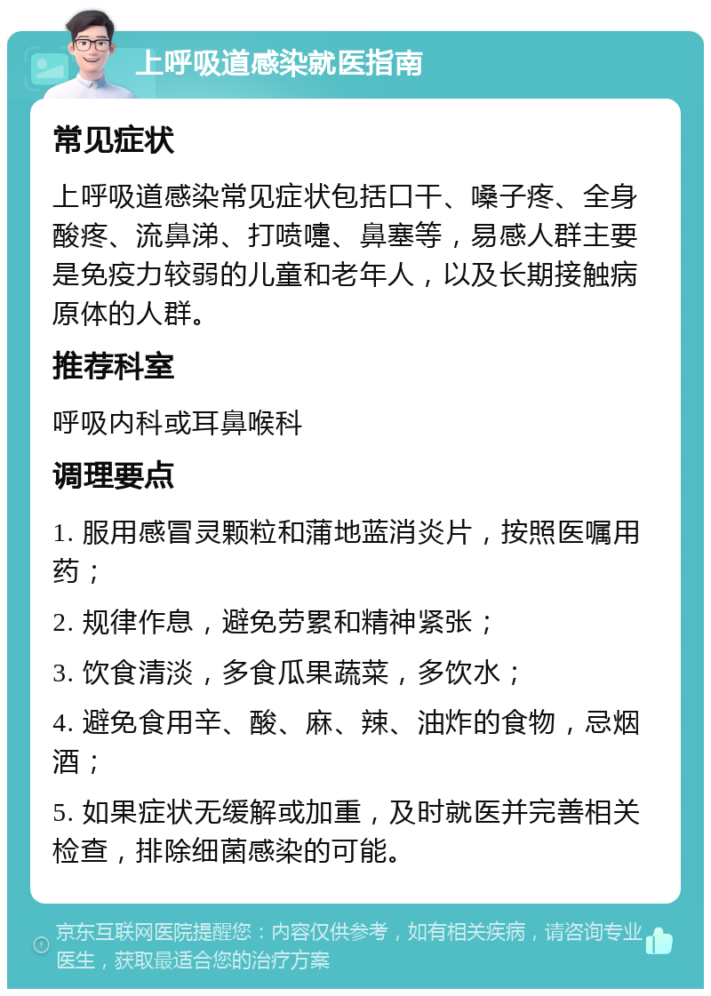 上呼吸道感染就医指南 常见症状 上呼吸道感染常见症状包括口干、嗓子疼、全身酸疼、流鼻涕、打喷嚏、鼻塞等，易感人群主要是免疫力较弱的儿童和老年人，以及长期接触病原体的人群。 推荐科室 呼吸内科或耳鼻喉科 调理要点 1. 服用感冒灵颗粒和蒲地蓝消炎片，按照医嘱用药； 2. 规律作息，避免劳累和精神紧张； 3. 饮食清淡，多食瓜果蔬菜，多饮水； 4. 避免食用辛、酸、麻、辣、油炸的食物，忌烟酒； 5. 如果症状无缓解或加重，及时就医并完善相关检查，排除细菌感染的可能。