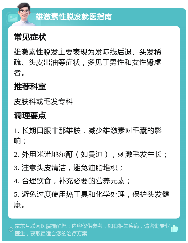 雄激素性脱发就医指南 常见症状 雄激素性脱发主要表现为发际线后退、头发稀疏、头皮出油等症状，多见于男性和女性肾虚者。 推荐科室 皮肤科或毛发专科 调理要点 1. 长期口服非那雄胺，减少雄激素对毛囊的影响； 2. 外用米诺地尔酊（如曼迪），刺激毛发生长； 3. 注意头皮清洁，避免油脂堆积； 4. 合理饮食，补充必要的营养元素； 5. 避免过度使用热工具和化学处理，保护头发健康。