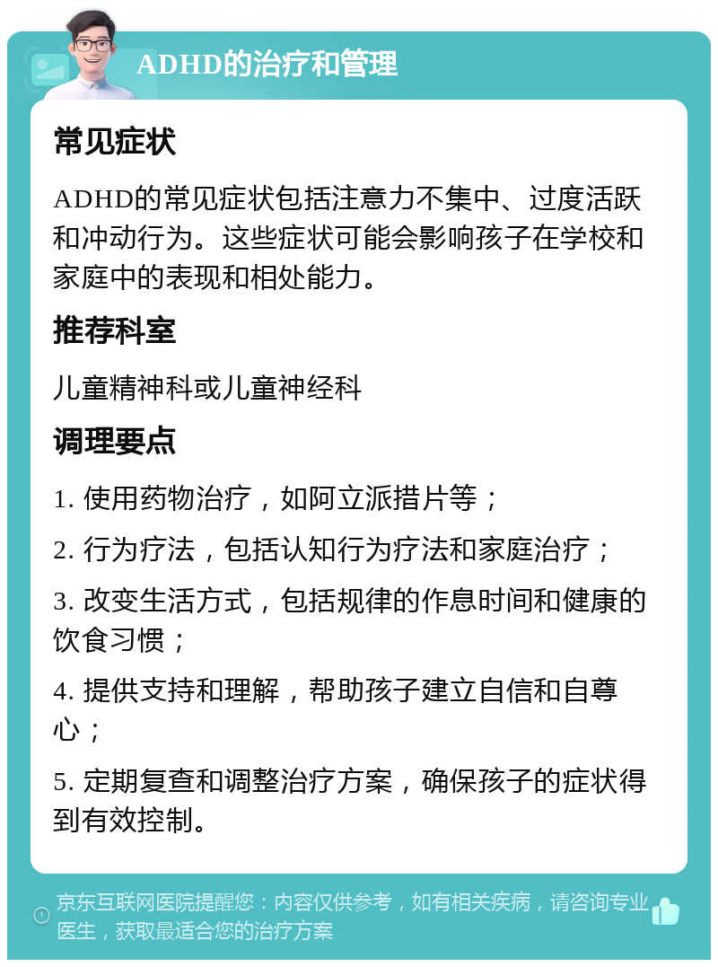 ADHD的治疗和管理 常见症状 ADHD的常见症状包括注意力不集中、过度活跃和冲动行为。这些症状可能会影响孩子在学校和家庭中的表现和相处能力。 推荐科室 儿童精神科或儿童神经科 调理要点 1. 使用药物治疗，如阿立派措片等； 2. 行为疗法，包括认知行为疗法和家庭治疗； 3. 改变生活方式，包括规律的作息时间和健康的饮食习惯； 4. 提供支持和理解，帮助孩子建立自信和自尊心； 5. 定期复查和调整治疗方案，确保孩子的症状得到有效控制。