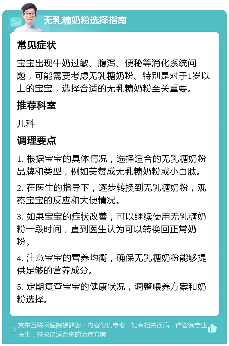 无乳糖奶粉选择指南 常见症状 宝宝出现牛奶过敏、腹泻、便秘等消化系统问题，可能需要考虑无乳糖奶粉。特别是对于1岁以上的宝宝，选择合适的无乳糖奶粉至关重要。 推荐科室 儿科 调理要点 1. 根据宝宝的具体情况，选择适合的无乳糖奶粉品牌和类型，例如美赞成无乳糖奶粉或小百肽。 2. 在医生的指导下，逐步转换到无乳糖奶粉，观察宝宝的反应和大便情况。 3. 如果宝宝的症状改善，可以继续使用无乳糖奶粉一段时间，直到医生认为可以转换回正常奶粉。 4. 注意宝宝的营养均衡，确保无乳糖奶粉能够提供足够的营养成分。 5. 定期复查宝宝的健康状况，调整喂养方案和奶粉选择。