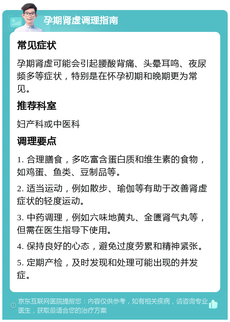 孕期肾虚调理指南 常见症状 孕期肾虚可能会引起腰酸背痛、头晕耳鸣、夜尿频多等症状，特别是在怀孕初期和晚期更为常见。 推荐科室 妇产科或中医科 调理要点 1. 合理膳食，多吃富含蛋白质和维生素的食物，如鸡蛋、鱼类、豆制品等。 2. 适当运动，例如散步、瑜伽等有助于改善肾虚症状的轻度运动。 3. 中药调理，例如六味地黄丸、金匮肾气丸等，但需在医生指导下使用。 4. 保持良好的心态，避免过度劳累和精神紧张。 5. 定期产检，及时发现和处理可能出现的并发症。