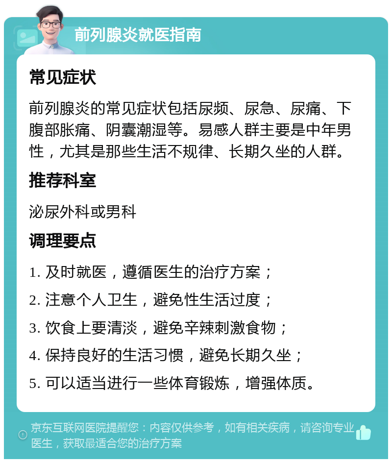 前列腺炎就医指南 常见症状 前列腺炎的常见症状包括尿频、尿急、尿痛、下腹部胀痛、阴囊潮湿等。易感人群主要是中年男性，尤其是那些生活不规律、长期久坐的人群。 推荐科室 泌尿外科或男科 调理要点 1. 及时就医，遵循医生的治疗方案； 2. 注意个人卫生，避免性生活过度； 3. 饮食上要清淡，避免辛辣刺激食物； 4. 保持良好的生活习惯，避免长期久坐； 5. 可以适当进行一些体育锻炼，增强体质。