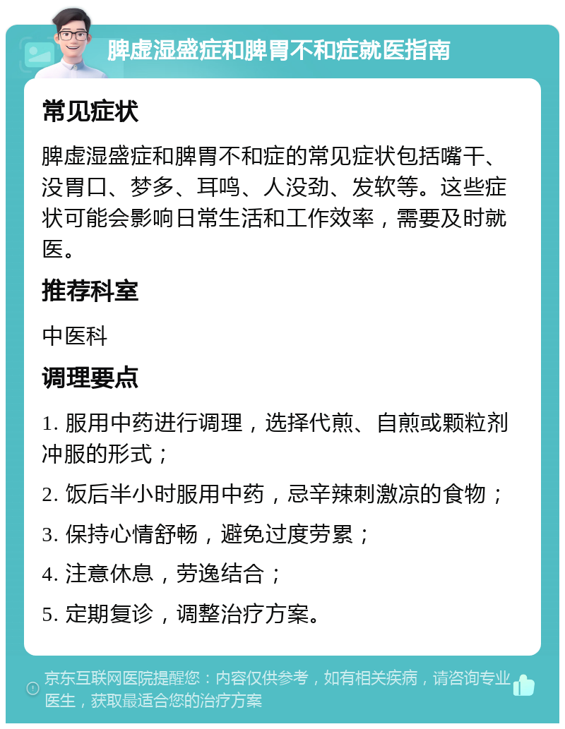 脾虚湿盛症和脾胃不和症就医指南 常见症状 脾虚湿盛症和脾胃不和症的常见症状包括嘴干、没胃口、梦多、耳鸣、人没劲、发软等。这些症状可能会影响日常生活和工作效率，需要及时就医。 推荐科室 中医科 调理要点 1. 服用中药进行调理，选择代煎、自煎或颗粒剂冲服的形式； 2. 饭后半小时服用中药，忌辛辣刺激凉的食物； 3. 保持心情舒畅，避免过度劳累； 4. 注意休息，劳逸结合； 5. 定期复诊，调整治疗方案。