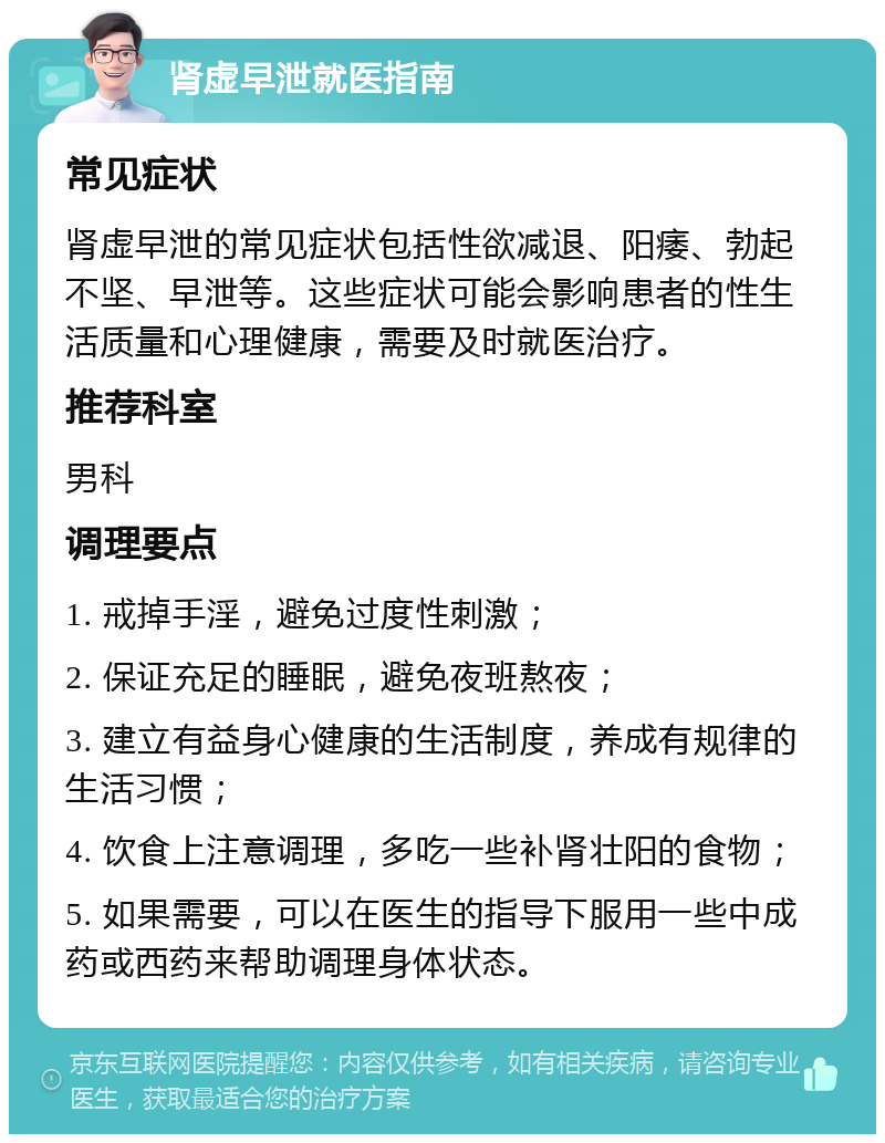 肾虚早泄就医指南 常见症状 肾虚早泄的常见症状包括性欲减退、阳痿、勃起不坚、早泄等。这些症状可能会影响患者的性生活质量和心理健康，需要及时就医治疗。 推荐科室 男科 调理要点 1. 戒掉手淫，避免过度性刺激； 2. 保证充足的睡眠，避免夜班熬夜； 3. 建立有益身心健康的生活制度，养成有规律的生活习惯； 4. 饮食上注意调理，多吃一些补肾壮阳的食物； 5. 如果需要，可以在医生的指导下服用一些中成药或西药来帮助调理身体状态。