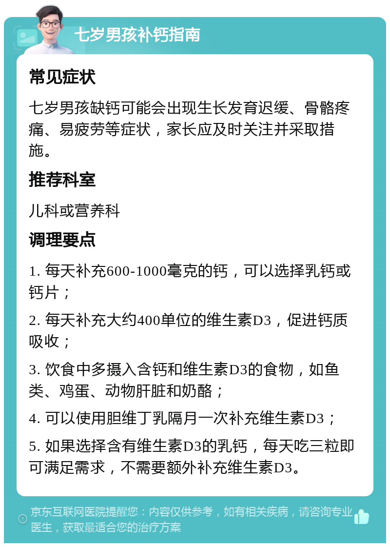 七岁男孩补钙指南 常见症状 七岁男孩缺钙可能会出现生长发育迟缓、骨骼疼痛、易疲劳等症状，家长应及时关注并采取措施。 推荐科室 儿科或营养科 调理要点 1. 每天补充600-1000毫克的钙，可以选择乳钙或钙片； 2. 每天补充大约400单位的维生素D3，促进钙质吸收； 3. 饮食中多摄入含钙和维生素D3的食物，如鱼类、鸡蛋、动物肝脏和奶酪； 4. 可以使用胆维丁乳隔月一次补充维生素D3； 5. 如果选择含有维生素D3的乳钙，每天吃三粒即可满足需求，不需要额外补充维生素D3。