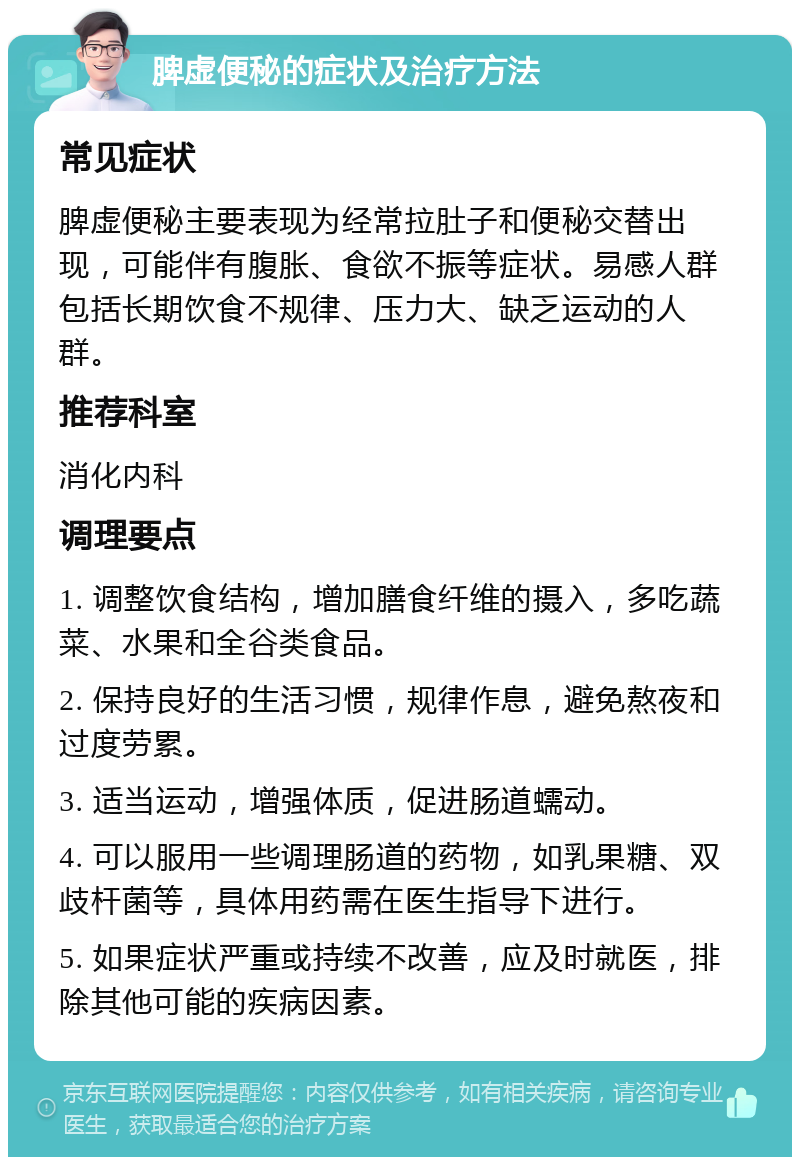 脾虚便秘的症状及治疗方法 常见症状 脾虚便秘主要表现为经常拉肚子和便秘交替出现，可能伴有腹胀、食欲不振等症状。易感人群包括长期饮食不规律、压力大、缺乏运动的人群。 推荐科室 消化内科 调理要点 1. 调整饮食结构，增加膳食纤维的摄入，多吃蔬菜、水果和全谷类食品。 2. 保持良好的生活习惯，规律作息，避免熬夜和过度劳累。 3. 适当运动，增强体质，促进肠道蠕动。 4. 可以服用一些调理肠道的药物，如乳果糖、双歧杆菌等，具体用药需在医生指导下进行。 5. 如果症状严重或持续不改善，应及时就医，排除其他可能的疾病因素。