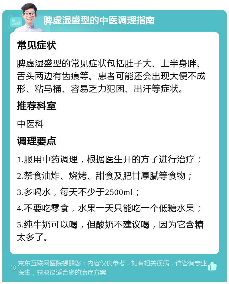 脾虚湿盛型的中医调理指南 常见症状 脾虚湿盛型的常见症状包括肚子大、上半身胖、舌头两边有齿痕等。患者可能还会出现大便不成形、粘马桶、容易乏力犯困、出汗等症状。 推荐科室 中医科 调理要点 1.服用中药调理，根据医生开的方子进行治疗； 2.禁食油炸、烧烤、甜食及肥甘厚腻等食物； 3.多喝水，每天不少于2500ml； 4.不要吃零食，水果一天只能吃一个低糖水果； 5.纯牛奶可以喝，但酸奶不建议喝，因为它含糖太多了。