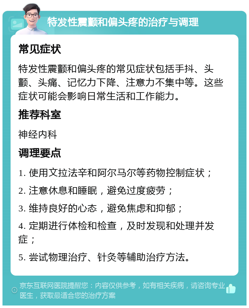 特发性震颤和偏头疼的治疗与调理 常见症状 特发性震颤和偏头疼的常见症状包括手抖、头颤、头痛、记忆力下降、注意力不集中等。这些症状可能会影响日常生活和工作能力。 推荐科室 神经内科 调理要点 1. 使用文拉法辛和阿尔马尔等药物控制症状； 2. 注意休息和睡眠，避免过度疲劳； 3. 维持良好的心态，避免焦虑和抑郁； 4. 定期进行体检和检查，及时发现和处理并发症； 5. 尝试物理治疗、针灸等辅助治疗方法。