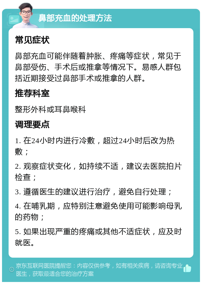 鼻部充血的处理方法 常见症状 鼻部充血可能伴随着肿胀、疼痛等症状，常见于鼻部受伤、手术后或推拿等情况下。易感人群包括近期接受过鼻部手术或推拿的人群。 推荐科室 整形外科或耳鼻喉科 调理要点 1. 在24小时内进行冷敷，超过24小时后改为热敷； 2. 观察症状变化，如持续不适，建议去医院拍片检查； 3. 遵循医生的建议进行治疗，避免自行处理； 4. 在哺乳期，应特别注意避免使用可能影响母乳的药物； 5. 如果出现严重的疼痛或其他不适症状，应及时就医。