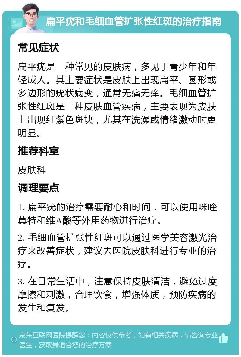 扁平疣和毛细血管扩张性红斑的治疗指南 常见症状 扁平疣是一种常见的皮肤病，多见于青少年和年轻成人。其主要症状是皮肤上出现扁平、圆形或多边形的疣状病变，通常无痛无痒。毛细血管扩张性红斑是一种皮肤血管疾病，主要表现为皮肤上出现红紫色斑块，尤其在洗澡或情绪激动时更明显。 推荐科室 皮肤科 调理要点 1. 扁平疣的治疗需要耐心和时间，可以使用咪喹莫特和维A酸等外用药物进行治疗。 2. 毛细血管扩张性红斑可以通过医学美容激光治疗来改善症状，建议去医院皮肤科进行专业的治疗。 3. 在日常生活中，注意保持皮肤清洁，避免过度摩擦和刺激，合理饮食，增强体质，预防疾病的发生和复发。