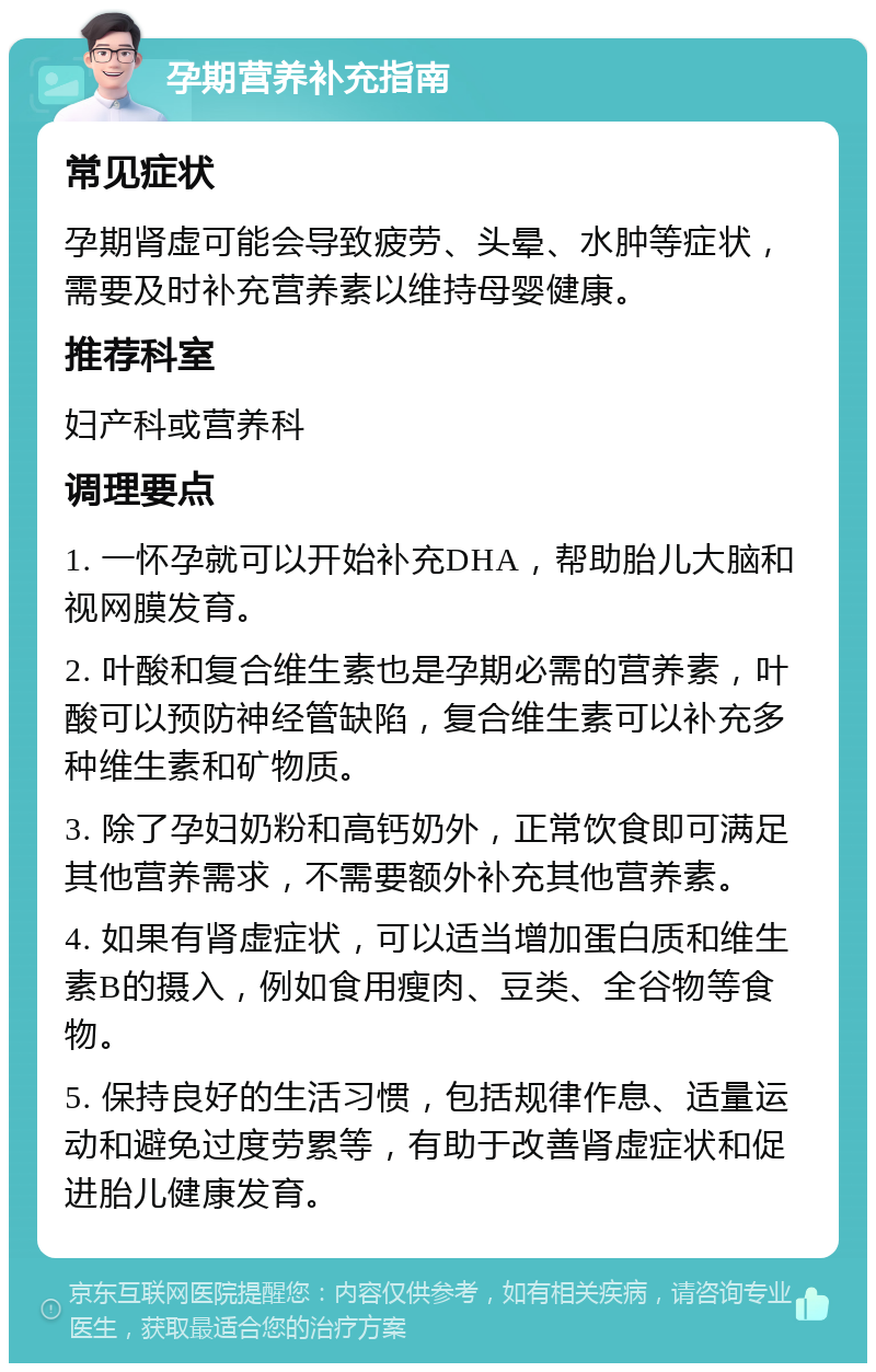 孕期营养补充指南 常见症状 孕期肾虚可能会导致疲劳、头晕、水肿等症状，需要及时补充营养素以维持母婴健康。 推荐科室 妇产科或营养科 调理要点 1. 一怀孕就可以开始补充DHA，帮助胎儿大脑和视网膜发育。 2. 叶酸和复合维生素也是孕期必需的营养素，叶酸可以预防神经管缺陷，复合维生素可以补充多种维生素和矿物质。 3. 除了孕妇奶粉和高钙奶外，正常饮食即可满足其他营养需求，不需要额外补充其他营养素。 4. 如果有肾虚症状，可以适当增加蛋白质和维生素B的摄入，例如食用瘦肉、豆类、全谷物等食物。 5. 保持良好的生活习惯，包括规律作息、适量运动和避免过度劳累等，有助于改善肾虚症状和促进胎儿健康发育。