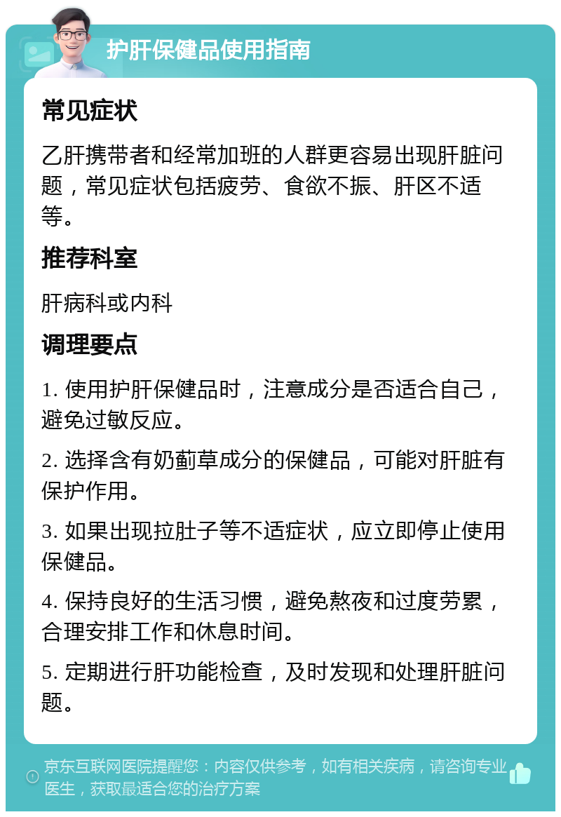 护肝保健品使用指南 常见症状 乙肝携带者和经常加班的人群更容易出现肝脏问题，常见症状包括疲劳、食欲不振、肝区不适等。 推荐科室 肝病科或内科 调理要点 1. 使用护肝保健品时，注意成分是否适合自己，避免过敏反应。 2. 选择含有奶蓟草成分的保健品，可能对肝脏有保护作用。 3. 如果出现拉肚子等不适症状，应立即停止使用保健品。 4. 保持良好的生活习惯，避免熬夜和过度劳累，合理安排工作和休息时间。 5. 定期进行肝功能检查，及时发现和处理肝脏问题。