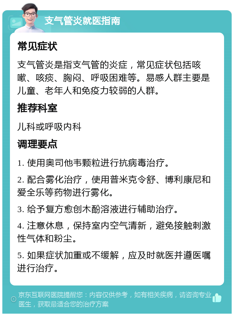 支气管炎就医指南 常见症状 支气管炎是指支气管的炎症，常见症状包括咳嗽、咳痰、胸闷、呼吸困难等。易感人群主要是儿童、老年人和免疫力较弱的人群。 推荐科室 儿科或呼吸内科 调理要点 1. 使用奥司他韦颗粒进行抗病毒治疗。 2. 配合雾化治疗，使用普米克令舒、博利康尼和爱全乐等药物进行雾化。 3. 给予复方愈创木酚溶液进行辅助治疗。 4. 注意休息，保持室内空气清新，避免接触刺激性气体和粉尘。 5. 如果症状加重或不缓解，应及时就医并遵医嘱进行治疗。