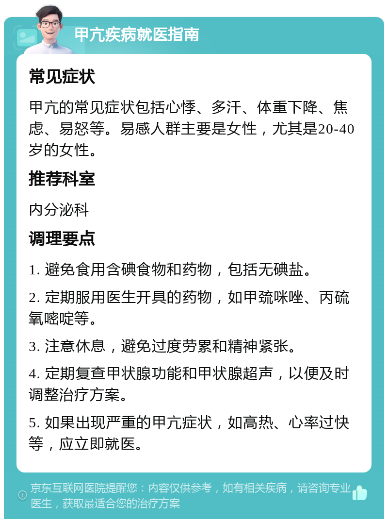 甲亢疾病就医指南 常见症状 甲亢的常见症状包括心悸、多汗、体重下降、焦虑、易怒等。易感人群主要是女性，尤其是20-40岁的女性。 推荐科室 内分泌科 调理要点 1. 避免食用含碘食物和药物，包括无碘盐。 2. 定期服用医生开具的药物，如甲巯咪唑、丙硫氧嘧啶等。 3. 注意休息，避免过度劳累和精神紧张。 4. 定期复查甲状腺功能和甲状腺超声，以便及时调整治疗方案。 5. 如果出现严重的甲亢症状，如高热、心率过快等，应立即就医。