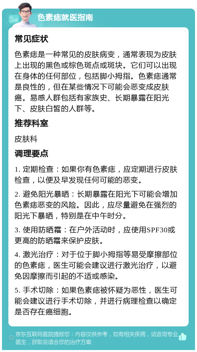 色素痣就医指南 常见症状 色素痣是一种常见的皮肤病变，通常表现为皮肤上出现的黑色或棕色斑点或斑块。它们可以出现在身体的任何部位，包括脚小拇指。色素痣通常是良性的，但在某些情况下可能会恶变成皮肤癌。易感人群包括有家族史、长期暴露在阳光下、皮肤白皙的人群等。 推荐科室 皮肤科 调理要点 1. 定期检查：如果你有色素痣，应定期进行皮肤检查，以便及早发现任何可能的恶变。 2. 避免阳光暴晒：长期暴露在阳光下可能会增加色素痣恶变的风险。因此，应尽量避免在强烈的阳光下暴晒，特别是在中午时分。 3. 使用防晒霜：在户外活动时，应使用SPF30或更高的防晒霜来保护皮肤。 4. 激光治疗：对于位于脚小拇指等易受摩擦部位的色素痣，医生可能会建议进行激光治疗，以避免因摩擦而引起的不适或感染。 5. 手术切除：如果色素痣被怀疑为恶性，医生可能会建议进行手术切除，并进行病理检查以确定是否存在癌细胞。