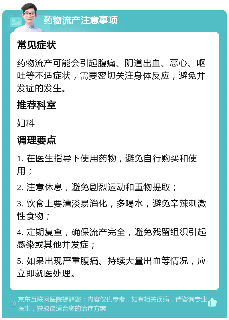 药物流产注意事项 常见症状 药物流产可能会引起腹痛、阴道出血、恶心、呕吐等不适症状，需要密切关注身体反应，避免并发症的发生。 推荐科室 妇科 调理要点 1. 在医生指导下使用药物，避免自行购买和使用； 2. 注意休息，避免剧烈运动和重物提取； 3. 饮食上要清淡易消化，多喝水，避免辛辣刺激性食物； 4. 定期复查，确保流产完全，避免残留组织引起感染或其他并发症； 5. 如果出现严重腹痛、持续大量出血等情况，应立即就医处理。