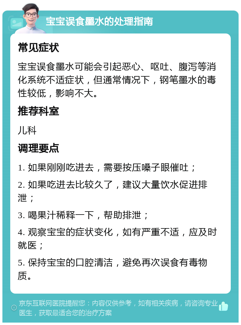 宝宝误食墨水的处理指南 常见症状 宝宝误食墨水可能会引起恶心、呕吐、腹泻等消化系统不适症状，但通常情况下，钢笔墨水的毒性较低，影响不大。 推荐科室 儿科 调理要点 1. 如果刚刚吃进去，需要按压嗓子眼催吐； 2. 如果吃进去比较久了，建议大量饮水促进排泄； 3. 喝果汁稀释一下，帮助排泄； 4. 观察宝宝的症状变化，如有严重不适，应及时就医； 5. 保持宝宝的口腔清洁，避免再次误食有毒物质。