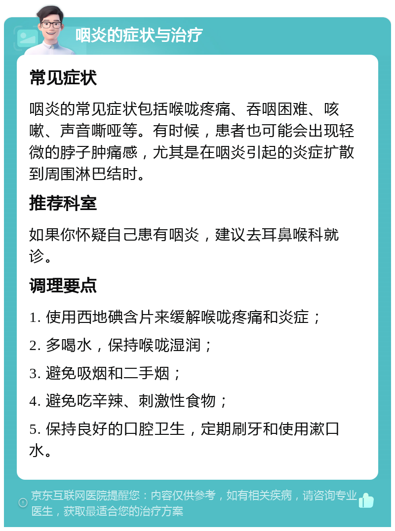 咽炎的症状与治疗 常见症状 咽炎的常见症状包括喉咙疼痛、吞咽困难、咳嗽、声音嘶哑等。有时候，患者也可能会出现轻微的脖子肿痛感，尤其是在咽炎引起的炎症扩散到周围淋巴结时。 推荐科室 如果你怀疑自己患有咽炎，建议去耳鼻喉科就诊。 调理要点 1. 使用西地碘含片来缓解喉咙疼痛和炎症； 2. 多喝水，保持喉咙湿润； 3. 避免吸烟和二手烟； 4. 避免吃辛辣、刺激性食物； 5. 保持良好的口腔卫生，定期刷牙和使用漱口水。