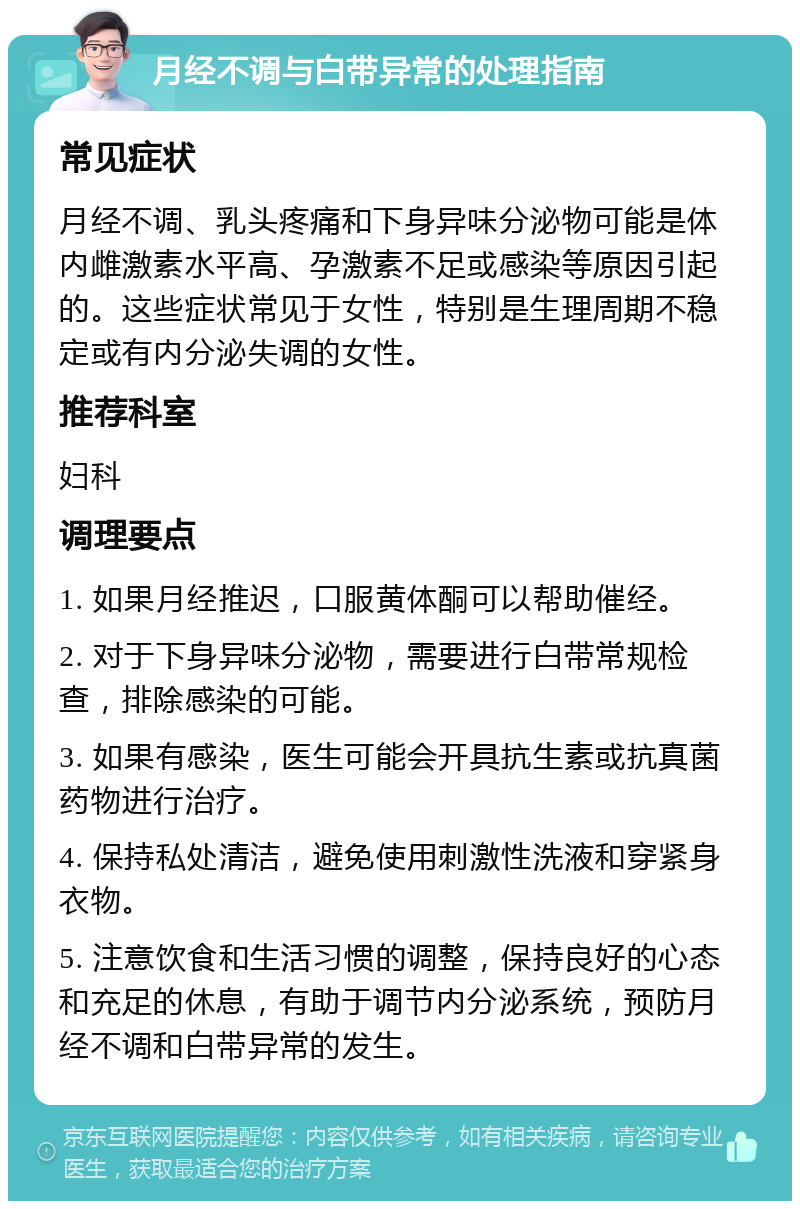 月经不调与白带异常的处理指南 常见症状 月经不调、乳头疼痛和下身异味分泌物可能是体内雌激素水平高、孕激素不足或感染等原因引起的。这些症状常见于女性，特别是生理周期不稳定或有内分泌失调的女性。 推荐科室 妇科 调理要点 1. 如果月经推迟，口服黄体酮可以帮助催经。 2. 对于下身异味分泌物，需要进行白带常规检查，排除感染的可能。 3. 如果有感染，医生可能会开具抗生素或抗真菌药物进行治疗。 4. 保持私处清洁，避免使用刺激性洗液和穿紧身衣物。 5. 注意饮食和生活习惯的调整，保持良好的心态和充足的休息，有助于调节内分泌系统，预防月经不调和白带异常的发生。