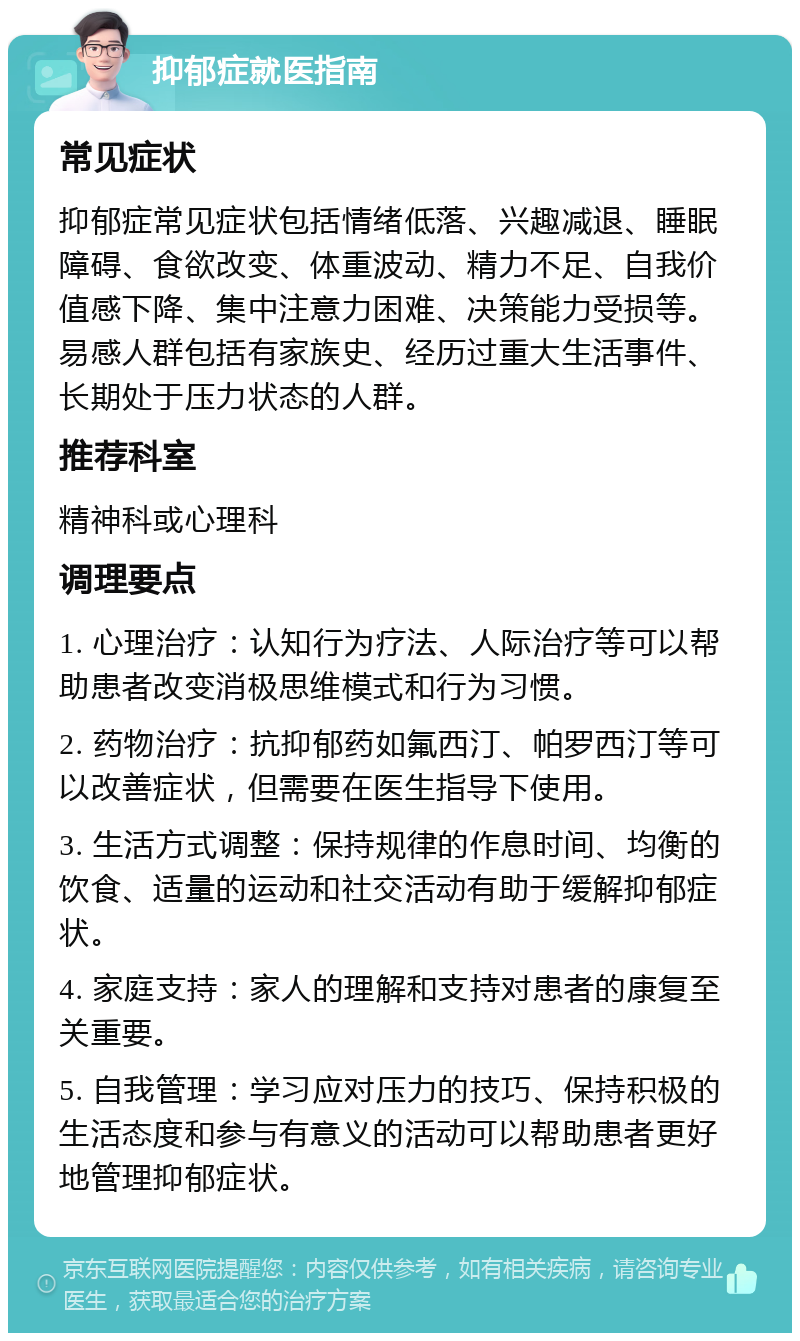 抑郁症就医指南 常见症状 抑郁症常见症状包括情绪低落、兴趣减退、睡眠障碍、食欲改变、体重波动、精力不足、自我价值感下降、集中注意力困难、决策能力受损等。易感人群包括有家族史、经历过重大生活事件、长期处于压力状态的人群。 推荐科室 精神科或心理科 调理要点 1. 心理治疗：认知行为疗法、人际治疗等可以帮助患者改变消极思维模式和行为习惯。 2. 药物治疗：抗抑郁药如氟西汀、帕罗西汀等可以改善症状，但需要在医生指导下使用。 3. 生活方式调整：保持规律的作息时间、均衡的饮食、适量的运动和社交活动有助于缓解抑郁症状。 4. 家庭支持：家人的理解和支持对患者的康复至关重要。 5. 自我管理：学习应对压力的技巧、保持积极的生活态度和参与有意义的活动可以帮助患者更好地管理抑郁症状。