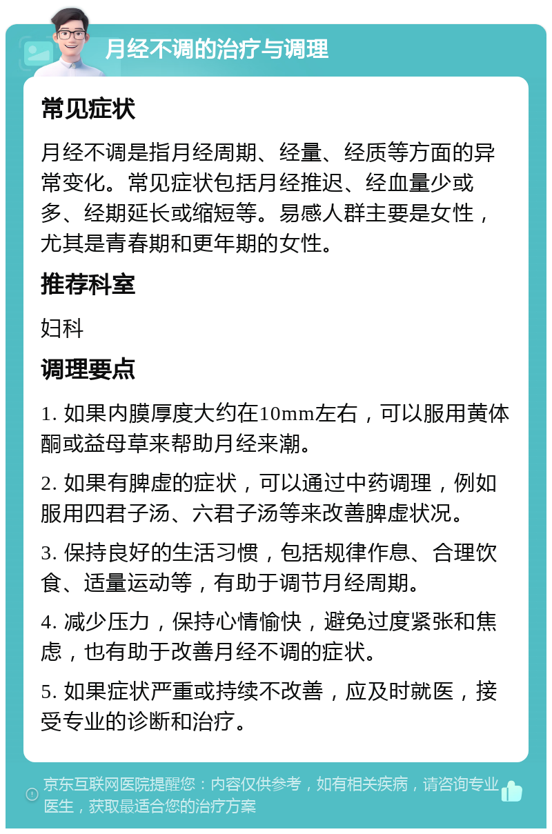 月经不调的治疗与调理 常见症状 月经不调是指月经周期、经量、经质等方面的异常变化。常见症状包括月经推迟、经血量少或多、经期延长或缩短等。易感人群主要是女性，尤其是青春期和更年期的女性。 推荐科室 妇科 调理要点 1. 如果内膜厚度大约在10mm左右，可以服用黄体酮或益母草来帮助月经来潮。 2. 如果有脾虚的症状，可以通过中药调理，例如服用四君子汤、六君子汤等来改善脾虚状况。 3. 保持良好的生活习惯，包括规律作息、合理饮食、适量运动等，有助于调节月经周期。 4. 减少压力，保持心情愉快，避免过度紧张和焦虑，也有助于改善月经不调的症状。 5. 如果症状严重或持续不改善，应及时就医，接受专业的诊断和治疗。