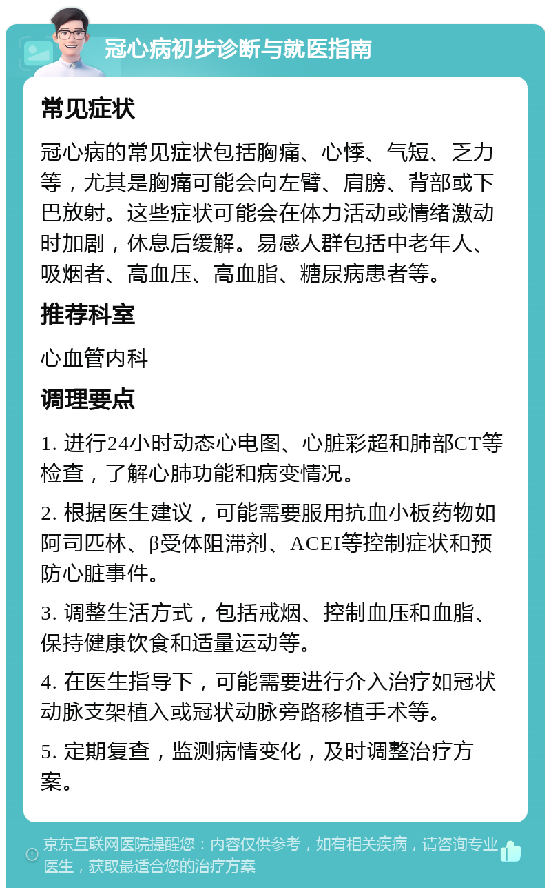 冠心病初步诊断与就医指南 常见症状 冠心病的常见症状包括胸痛、心悸、气短、乏力等，尤其是胸痛可能会向左臂、肩膀、背部或下巴放射。这些症状可能会在体力活动或情绪激动时加剧，休息后缓解。易感人群包括中老年人、吸烟者、高血压、高血脂、糖尿病患者等。 推荐科室 心血管内科 调理要点 1. 进行24小时动态心电图、心脏彩超和肺部CT等检查，了解心肺功能和病变情况。 2. 根据医生建议，可能需要服用抗血小板药物如阿司匹林、β受体阻滞剂、ACEI等控制症状和预防心脏事件。 3. 调整生活方式，包括戒烟、控制血压和血脂、保持健康饮食和适量运动等。 4. 在医生指导下，可能需要进行介入治疗如冠状动脉支架植入或冠状动脉旁路移植手术等。 5. 定期复查，监测病情变化，及时调整治疗方案。