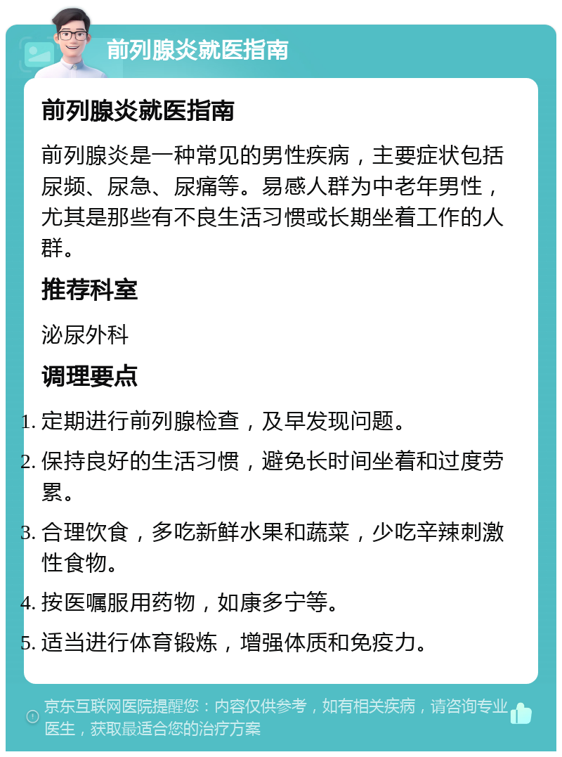 前列腺炎就医指南 前列腺炎就医指南 前列腺炎是一种常见的男性疾病，主要症状包括尿频、尿急、尿痛等。易感人群为中老年男性，尤其是那些有不良生活习惯或长期坐着工作的人群。 推荐科室 泌尿外科 调理要点 定期进行前列腺检查，及早发现问题。 保持良好的生活习惯，避免长时间坐着和过度劳累。 合理饮食，多吃新鲜水果和蔬菜，少吃辛辣刺激性食物。 按医嘱服用药物，如康多宁等。 适当进行体育锻炼，增强体质和免疫力。