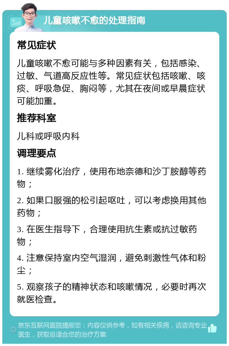 儿童咳嗽不愈的处理指南 常见症状 儿童咳嗽不愈可能与多种因素有关，包括感染、过敏、气道高反应性等。常见症状包括咳嗽、咳痰、呼吸急促、胸闷等，尤其在夜间或早晨症状可能加重。 推荐科室 儿科或呼吸内科 调理要点 1. 继续雾化治疗，使用布地奈德和沙丁胺醇等药物； 2. 如果口服强的松引起呕吐，可以考虑换用其他药物； 3. 在医生指导下，合理使用抗生素或抗过敏药物； 4. 注意保持室内空气湿润，避免刺激性气体和粉尘； 5. 观察孩子的精神状态和咳嗽情况，必要时再次就医检查。