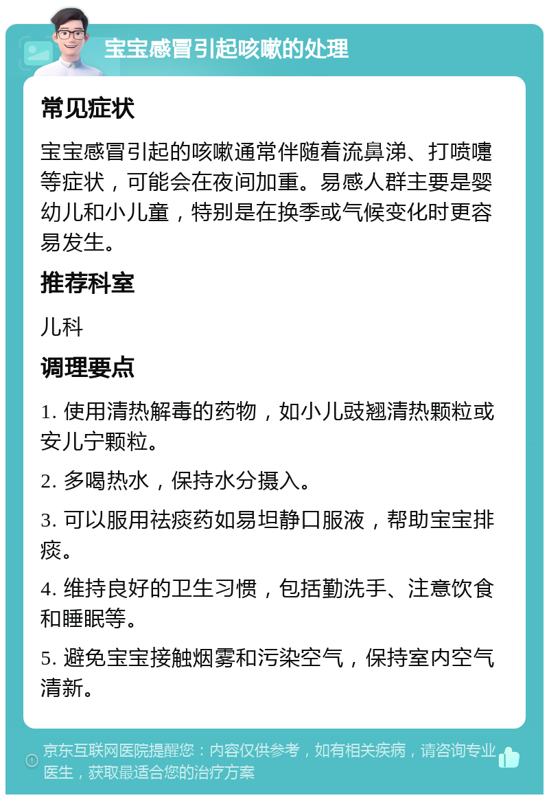 宝宝感冒引起咳嗽的处理 常见症状 宝宝感冒引起的咳嗽通常伴随着流鼻涕、打喷嚏等症状，可能会在夜间加重。易感人群主要是婴幼儿和小儿童，特别是在换季或气候变化时更容易发生。 推荐科室 儿科 调理要点 1. 使用清热解毒的药物，如小儿豉翘清热颗粒或安儿宁颗粒。 2. 多喝热水，保持水分摄入。 3. 可以服用祛痰药如易坦静口服液，帮助宝宝排痰。 4. 维持良好的卫生习惯，包括勤洗手、注意饮食和睡眠等。 5. 避免宝宝接触烟雾和污染空气，保持室内空气清新。