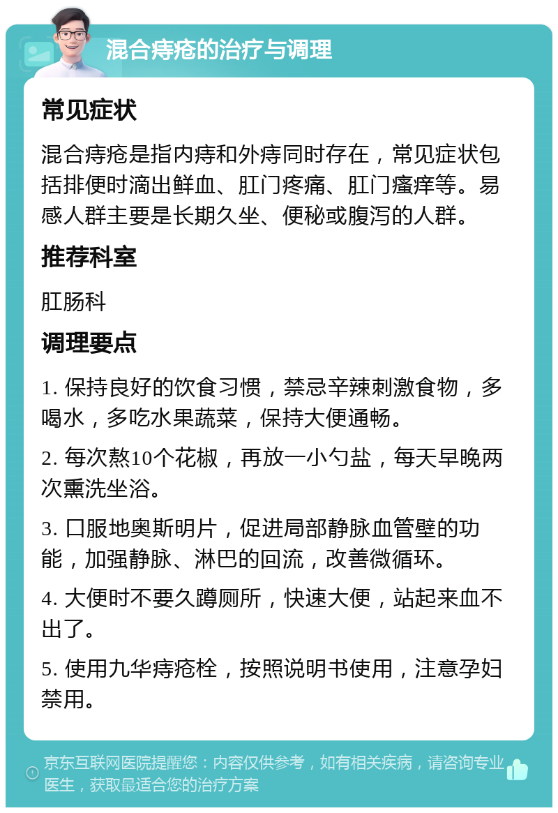 混合痔疮的治疗与调理 常见症状 混合痔疮是指内痔和外痔同时存在，常见症状包括排便时滴出鲜血、肛门疼痛、肛门瘙痒等。易感人群主要是长期久坐、便秘或腹泻的人群。 推荐科室 肛肠科 调理要点 1. 保持良好的饮食习惯，禁忌辛辣刺激食物，多喝水，多吃水果蔬菜，保持大便通畅。 2. 每次熬10个花椒，再放一小勺盐，每天早晚两次熏洗坐浴。 3. 口服地奥斯明片，促进局部静脉血管壁的功能，加强静脉、淋巴的回流，改善微循环。 4. 大便时不要久蹲厕所，快速大便，站起来血不出了。 5. 使用九华痔疮栓，按照说明书使用，注意孕妇禁用。