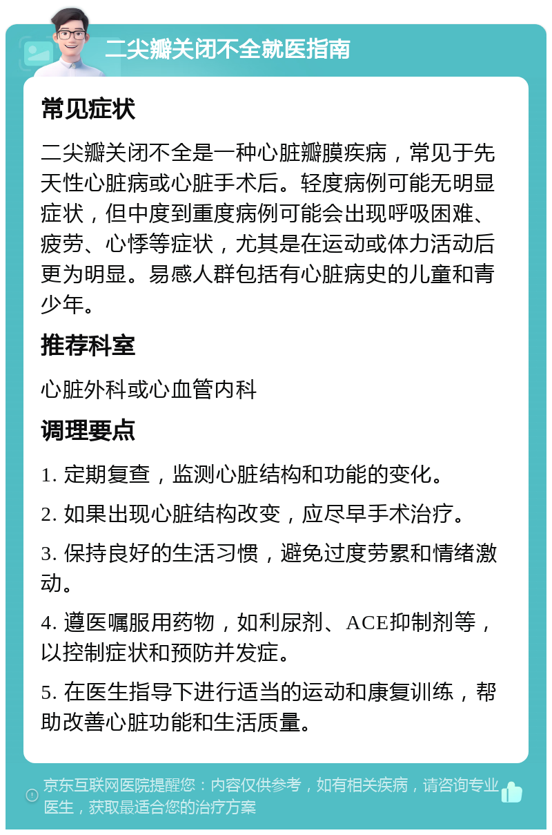 二尖瓣关闭不全就医指南 常见症状 二尖瓣关闭不全是一种心脏瓣膜疾病，常见于先天性心脏病或心脏手术后。轻度病例可能无明显症状，但中度到重度病例可能会出现呼吸困难、疲劳、心悸等症状，尤其是在运动或体力活动后更为明显。易感人群包括有心脏病史的儿童和青少年。 推荐科室 心脏外科或心血管内科 调理要点 1. 定期复查，监测心脏结构和功能的变化。 2. 如果出现心脏结构改变，应尽早手术治疗。 3. 保持良好的生活习惯，避免过度劳累和情绪激动。 4. 遵医嘱服用药物，如利尿剂、ACE抑制剂等，以控制症状和预防并发症。 5. 在医生指导下进行适当的运动和康复训练，帮助改善心脏功能和生活质量。